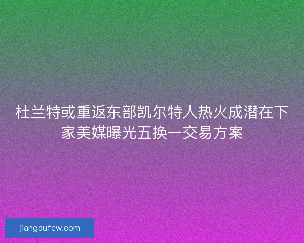 杜兰特或重返东部凯尔特人热火成潜在下家美媒曝光五换一交易方案
