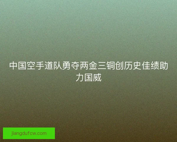 中国空手道队勇夺两金三铜创历史佳绩助力国威