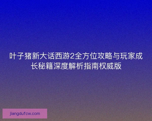 叶子猪新大话西游2全方位攻略与玩家成长秘籍深度解析指南权威版