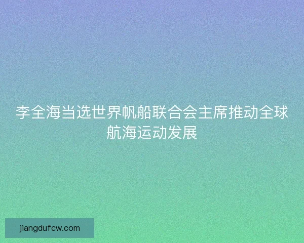 李全海当选世界帆船联合会主席推动全球航海运动发展
