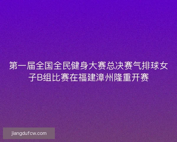 第一届全国全民健身大赛总决赛气排球女子B组比赛在福建漳州隆重开赛