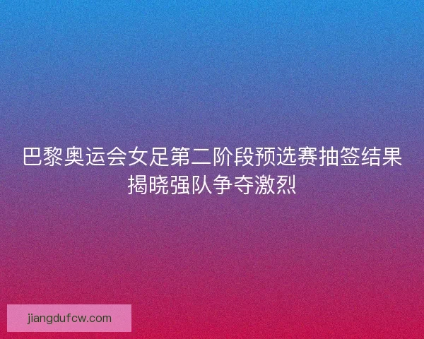 巴黎奥运会女足第二阶段预选赛抽签结果揭晓强队争夺激烈
