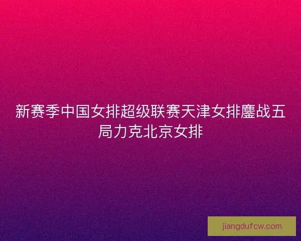 新赛季中国女排超级联赛天津女排鏖战五局力克北京女排