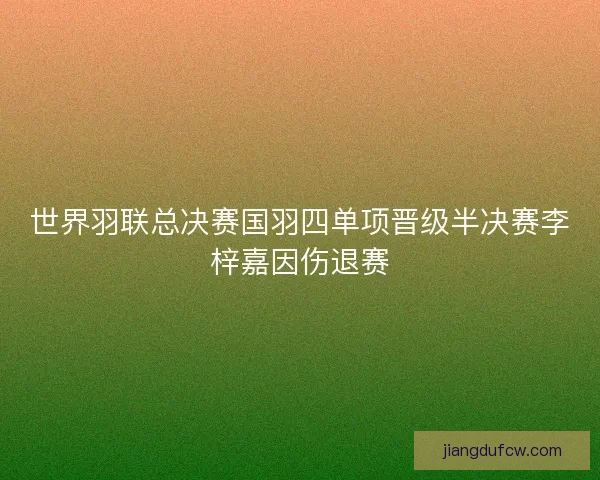 世界羽联总决赛国羽四单项晋级半决赛李梓嘉因伤退赛