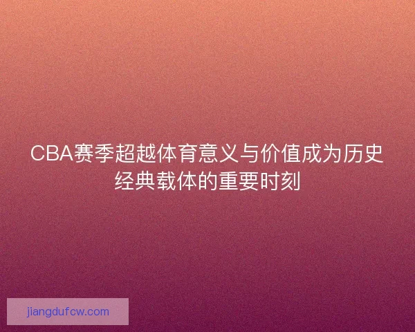 CBA赛季超越体育意义与价值成为历史经典载体的重要时刻
