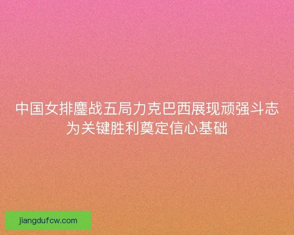 中国女排鏖战五局力克巴西展现顽强斗志为关键胜利奠定信心基础