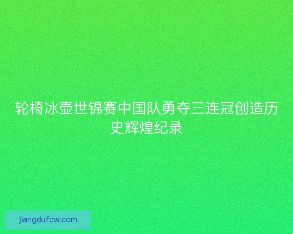 轮椅冰壶世锦赛中国队勇夺三连冠创造历史辉煌纪录