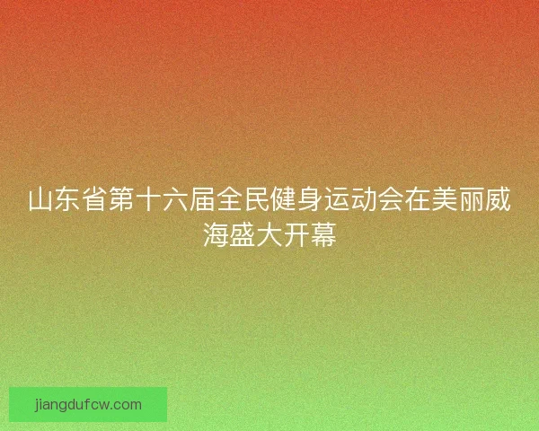 山东省第十六届全民健身运动会在美丽威海盛大开幕