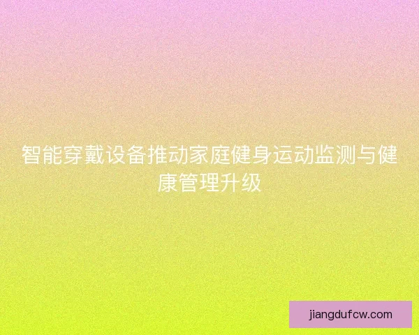 智能穿戴设备推动家庭健身运动监测与健康管理升级