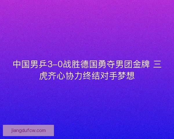 中国男乒3-0战胜德国勇夺男团金牌 三虎齐心协力终结对手梦想