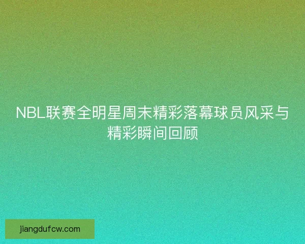 NBL联赛全明星周末精彩落幕球员风采与精彩瞬间回顾