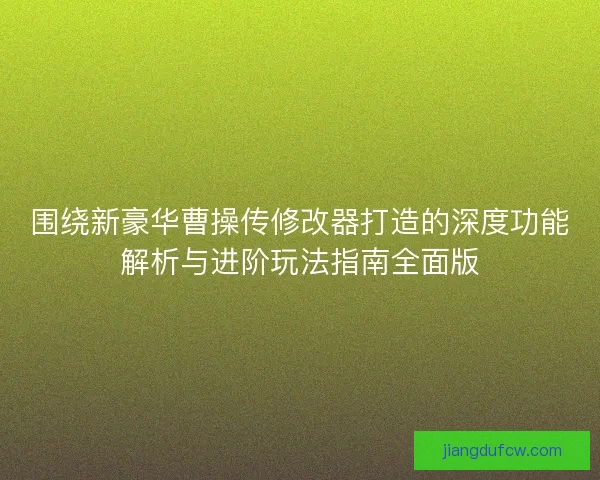 围绕新豪华曹操传修改器打造的深度功能解析与进阶玩法指南全面版