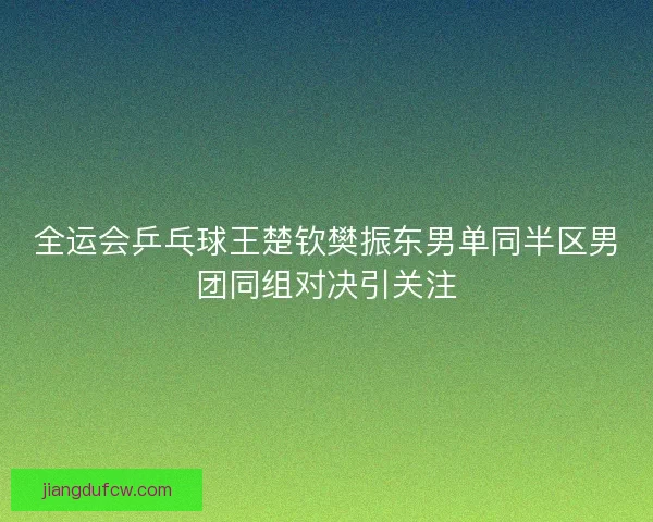 全运会乒乓球王楚钦樊振东男单同半区男团同组对决引关注