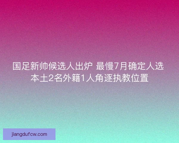 国足新帅候选人出炉 最慢7月确定人选 本土2名外籍1人角逐执教位置