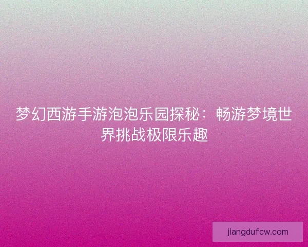 梦幻西游手游泡泡乐园探秘：畅游梦境世界挑战极限乐趣