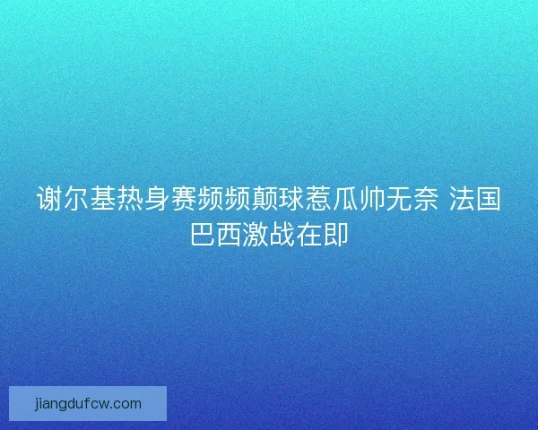 谢尔基热身赛频频颠球惹瓜帅无奈 法国巴西激战在即