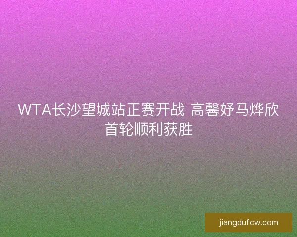WTA长沙望城站正赛开战 高馨妤马烨欣首轮顺利获胜