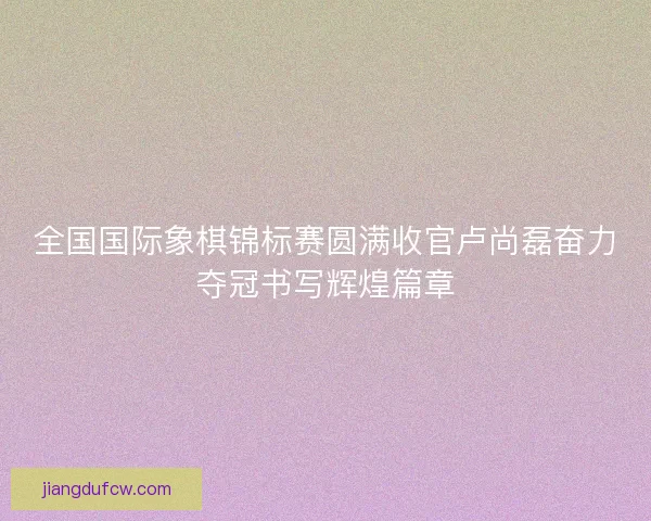 全国国际象棋锦标赛圆满收官卢尚磊奋力夺冠书写辉煌篇章