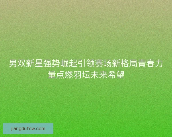 男双新星强势崛起引领赛场新格局青春力量点燃羽坛未来希望